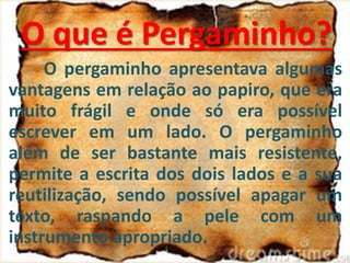 O pergaminho apresentava algumas
vantagens em relação ao papiro, que era
muito frágil e onde só era possível
escrever em um lado. O pergaminho
além de ser bastante mais resistente,
permite a escrita dos dois lados e a sua
reutilização, sendo possível apagar um
texto, raspando a pele com um
instrumento apropriado.
O que é Pergaminho?
 