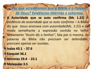 Por que acreditamos que a Bíblia é a Palavra
de Deus? Evidências internas e externas.
• A Autoridade que se auto confirma (Mc 1.22) A
evidência da autoridade que se auto confirma – A Bíblia
diz que Jesus ensinava com autoridade(Mc. 1:22) e de
modo semelhante a expressão contida no Velho
Testamento “Assim diz o Senhor”, fala por si mesma. As
palavras da Bíblia não precisam ser defendidas,
precisam apenas ser ouvidas.
Isaias 43.1 - 37.6
Ezequiel 36.1
Jeremias 29.4 - 23.1
Malaquias 3.5
 