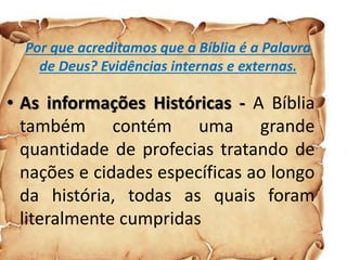 Por que acreditamos que a Bíblia é a Palavra
de Deus? Evidências internas e externas.
• As informações Históricas - A Bíblia
também contém uma grande
quantidade de profecias tratando de
nações e cidades específicas ao longo
da história, todas as quais foram
literalmente cumpridas
 