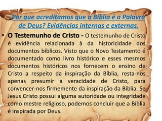 Por que acreditamos que a Bíblia é a Palavra
de Deus? Evidências internas e externas.
• O Testemunho de Cristo - O testemunho de Cristo
é evidência relacionada à da historicidade dos
documentos bíblicos. Visto que o Novo Testamento é
documentado como livro histórico e esses mesmos
documentos históricos nos fornecem o ensino de
Cristo a respeito da inspiração da Bíblia, resta-nos
apenas presumir a veracidade de Cristo, para
convencer-nos firmemente da inspiração da Bíblia. Se
Jesus Cristo possui alguma autoridade ou integridade
como mestre religioso, podemos concluir que a Bíblia
é inspirada por Deus.
 
