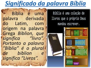 Bíblia é uma
palavra derivada
do Latim, com
origem na palavra
Grega Biblion, que
significa “livro”.
Portanto a palavra
“Bíblia” é o plural
de biblion e
significa “Livros”.
 