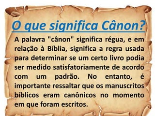 O que significa Cânon?
A palavra "cânon" significa régua, e em
relação à Bíblia, significa a regra usada
para determinar se um certo livro podia
ser medido satisfatoriamente de acordo
com um padrão. No entanto, é
importante ressaltar que os manuscritos
bíblicos eram canônicos no momento
em que foram escritos.
 