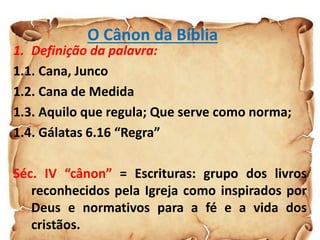 O Cânon da Bíblia
1. Definição da palavra:
1.1. Cana, Junco
1.2. Cana de Medida
1.3. Aquilo que regula; Que serve como norma;
1.4. Gálatas 6.16 “Regra”
Séc. IV “cânon” = Escrituras: grupo dos livros
reconhecidos pela Igreja como inspirados por
Deus e normativos para a fé e a vida dos
cristãos.
 