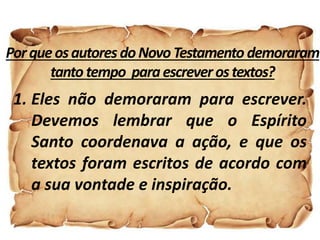 Porqueosautores doNovoTestamento demoraram
tanto tempo paraescreverostextos?
1. Eles não demoraram para escrever.
Devemos lembrar que o Espírito
Santo coordenava a ação, e que os
textos foram escritos de acordo com
a sua vontade e inspiração.
 