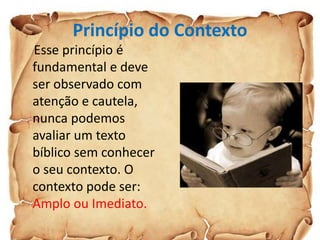 Princípio do Contexto
Esse princípio é
fundamental e deve
ser observado com
atenção e cautela,
nunca podemos
avaliar um texto
bíblico sem conhecer
o seu contexto. O
contexto pode ser:
Amplo ou Imediato.
 