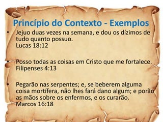 Princípio do Contexto - Exemplos
• Jejuo duas vezes na semana, e dou os dízimos de
tudo quanto possuo.
Lucas 18:12
• Posso todas as coisas em Cristo que me fortalece.
Filipenses 4:13
• Pegarão nas serpentes; e, se beberem alguma
coisa mortífera, não lhes fará dano algum; e porão
as mãos sobre os enfermos, e os curarão.
Marcos 16:18
 