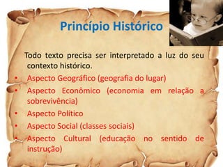 Princípio Histórico
Todo texto precisa ser interpretado a luz do seu
contexto histórico.
• Aspecto Geográfico (geografia do lugar)
• Aspecto Econômico (economia em relação a
sobrevivência)
• Aspecto Político
• Aspecto Social (classes sociais)
• Aspecto Cultural (educação no sentido de
instrução)
 