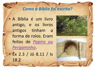 Como a Bíblia foi escrita?
• A Bíblia é um livro
antigo, e os livros
antigos tinham a
forma de rolos. Eram
feitos de Papiro ou
Pergaminho.
• Êx 2.3 / Jó 8.11 / Is
18.2
 