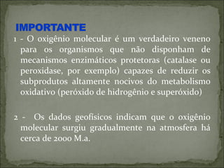 1 - O oxigênio molecular é um verdadeiro veneno
  para os organismos que não disponham de
  mecanismos enzimáticos protetoras (catalase ou
  peroxidase, por exemplo) capazes de reduzir os
  subprodutos altamente nocivos do metabolismo
  oxidativo (peróxido de hidrogênio e superóxido)

2 - Os dados geofísicos indicam que o oxigênio
  molecular surgiu gradualmente na atmosfera há
  cerca de 2000 M.a.
 