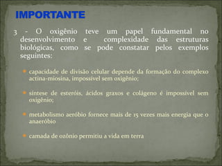 3     - O oxigênio teve um papel fundamental no
    desenvolvimento e     complexidade das estruturas
    biológicas, como se pode constatar pelos exemplos
    seguintes:

     capacidade de divisão celular depende da formação do complexo
      actina-miosina, impossível sem oxigênio;

     síntese de esteróis, ácidos graxos e colágeno é impossível sem
      oxigênio;

     metabolismo aeróbio fornece mais de 15 vezes mais energia que o
      anaeróbio

     camada de ozônio permitiu a vida em terra
 