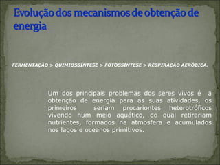  
         FERMENTAÇÃO > QUIMIOSSÍNTESE > FOTOSSÍNTESE > RESPIRAÇÃO AERÓBICA.




                 Um  dos  principais  problemas  dos  seres  vivos  é    a 
                 obtenção  de  energia  para  as  suas  atividades,  os 
                 primeiros    seriam  procariontes  heterotróficos 
                 vivendo  num  meio  aquático,  do  qual  retirariam 
                 nutrientes,  formados  na  atmosfera  e  acumulados 
                 nos lagos e oceanos primitivos. 
 