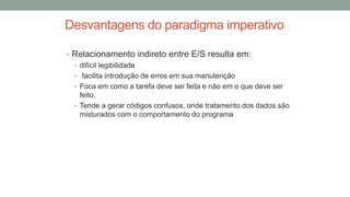 Desvantagens do paradigma imperativo
• Relacionamento indireto entre E/S resulta em:
• difícil legibilidade
• facilita introdução de erros em sua manutenção
• Foca em como a tarefa deve ser feita e não em o que deve ser
feito.
• Tende a gerar códigos confusos, onde tratamento dos dados são
misturados com o comportamento do programa
 