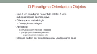 O Paradigma Orientado a Objetos
• Não é um paradigma no sentido estrito: é uma
subclassificacão do imperativo
• Diferença na metodologia
• Concepção e modelagem.
• Aplicação:
• é estruturada em módulos (classes)
• que agrupam um estado (atributos)
• e operações (métodos) sobre este
• Classes podem ser estendidas e/ou usadas como tipos
 