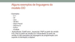 Alguns exemplos de linguagens do
modelo OO
• Exemplos:
• C++
• C#
• Java
• VB.NET
• Object Pascal
• Objective-C
• Python
• Smalltalk
• ActionScript, ColdFusion, Javascript, PHP (a partir da versão
4.0), Perl (a partir da versão 5) e Visual Basic (a partir da
versão 4) são exemplos de linguagens de programação com
suporte a orientação a objetos.
 
