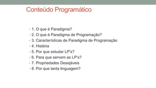 Conteúdo Programático
• 1. O que é Paradigma?
• 2. O que é Paradigma de Programação?
• 3. Características de Paradigma de Programação
• 4. História
• 5. Por que estudar LP’s?
• 6. Para que servem as LP’s?
• 7. Propriedades Desejáveis
• 8. Por que tanta linguagem?
 