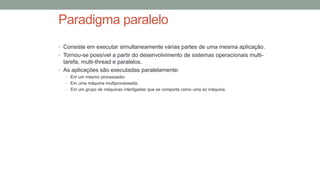 Paradigma paralelo
• Consiste em executar simultaneamente várias partes de uma mesma aplicação.
• Tornou-se possível a partir do desenvolvimento de sistemas operacionais multi-
tarefa, multi-thread e paralelos.
• As aplicações são executadas paralelamente:
• Em um mesmo processador.
• Em uma máquina multiprocessada.
• Em um grupo de máquinas interligadas que se comporta como uma só máquina.
 