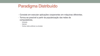 Paradigma Distribuído
• Consiste em executar aplicações cooperantes em máquinas diferentes.
• Tornou-se possível a partir da popularização das redes de
computadores.
• Intranets
• Internet
• Outras redes públicas ou privadas
 