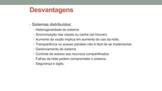 Desvantagens
• Sistemas distribuídos:
• Heterogeneidade do sistema
• Sincronização das cópias ou cache (se houver);
• Aumento da vazão implica em aumento do uso da rede;
• Transparência no acesso paralelo não é fácil de se implementar.
• Gerenciamento do sistema
• Controle de acesso aos recursos compartilhados
• Falhas da rede podem comprometer o sistema.
• Segurança e sigilo.
 