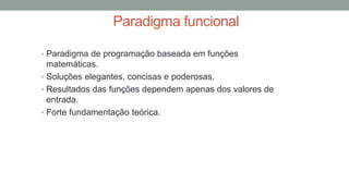 Paradigma funcional
• Paradigma de programação baseada em funções
matemáticas.
• Soluções elegantes, concisas e poderosas.
• Resultados das funções dependem apenas dos valores de
entrada.
• Forte fundamentação teórica.
 