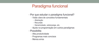 Paradigma funcional
• Por que estudar o paradigma funcional?
• Visão clara de conceitos fundamentais
• Abstração
• Recursão
• Genericidade, sobrecarga, etc.
• Ajuda na programação em outros paradigmas
• Possibilita
• Alta produtividade
• Programas mais concisos
• Menos erros
 