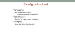 Paradigma funcional
• Vantagens:
• Alto nível de abstração
• Programas pequenos, claros e rápidos.
• Desvantagens
• Podem vir a ser menos eficientes.
• Exemplos:
• Lisp, ML, Miranda e Haskell
 