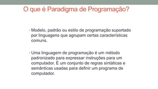 O que é Paradigma de Programação?
• Modelo, padrão ou estilo de programação suportado
por linguagens que agrupam certas características
comuns.
• Uma linguagem de programação é um método
padronizado para expressar instruções para um
computador. É um conjunto de regras sintáticas e
semânticas usadas para definir um programa de
computador.
 