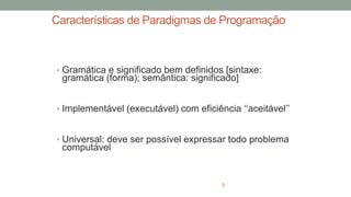 Características de Paradigmas de Programação
• Gramática e significado bem definidos [sintaxe:
gramática (forma); semântica: significado]
• Implementável (executável) com eficiência ‘‘aceitável’’
• Universal: deve ser possível expressar todo problema
computável
5
 