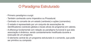 O Paradigma Estruturado
• Primeiro paradigma a surgir.
• Também conhecido como Imperativo ou Procedural.
• Centrado no conceito de um estado (variáveis) e ações (comandos).
• O estado é representado por um conjunto de associações de
identificadores (variáveis globais e locais ativas do programa) em valores.
• A diferença fundamental com relação ao paradigma funcional é que esta
associação é dinâmica, sendo constantemente modificada durante a
execução de um programa.
• O elemento central de um programa estruturado é o comando, que pode
ser primitivo ou composto
 