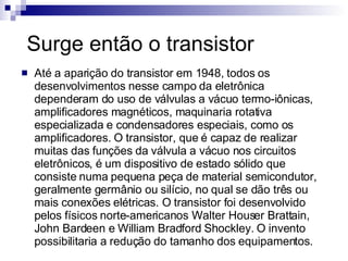 Surge então o transistor Até a aparição do transistor em 1948, todos os desenvolvimentos nesse campo da eletrônica dependeram do uso de válvulas a vácuo termo-iônicas, amplificadores magnéticos, maquinaria rotativa especializada e condensadores especiais, como os amplificadores. O transistor, que é capaz de realizar muitas das funções da válvula a vácuo nos circuitos eletrônicos, é um dispositivo de estado sólido que consiste numa pequena peça de material semicondutor, geralmente germânio ou silício, no qual se dão três ou mais conexões elétricas. O transistor foi desenvolvido pelos físicos norte-americanos Walter Houser Brattain, John Bardeen e William Bradford Shockley. O invento possibilitaria a redução do tamanho dos equipamentos. 
