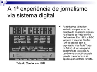 A 1ª experiência de jornalismo via sistema digital As redações já haviam iniciado seu processo de adoção de engenhos digitais na década de 1960 com o fax/telefoto. Em 1973, a BBC lançava o sistema Ceefax (um trocadilho com a expressão “see facts”/Veja os fatos). A tecnologia foi denominada teletexto. O usuário via as notícias pela tela da tv e acionava as opções por controle remoto. Tela do Ceefax em 1984 
