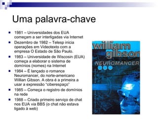 Uma palavra-chave 1981 – Universidades dos EUA começam a ser interligadas via Internet Dezembro de 1982 – Telesp inicia operações em Videotexto com a empresa O Estado de São Paulo. 1983 – Universidade de Wiscosin (EUA) começa a elaborar o sistema de domínios (nomes) na Internet 1984 – É lançado o romance Neuromancer, do norte-americano Willian Gibson. A obra é a primeira a usar a expressão “ciberespaço” 1985 – Começa o registro de domínios na rede 1988 – Criado primeiro serviço de chat nos EUA via BBS (o chat não estava ligado à web) 
