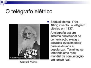 O telégrafo elétrico Samuel Morse (1791-1872) inventou o telégrafo elétrico em 1837. A telegrafia era um sistema bidirecional de comunicação e exigiu pesados investimentos para se difundir e popularizar. Terminou se tornando uma rede mundial de comunicação em tempo real. Samuel Morse 