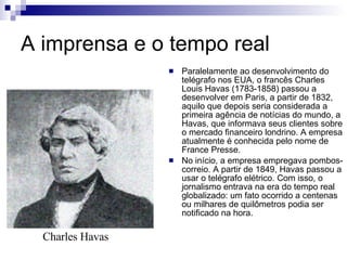 A imprensa e o tempo real Paralelamente ao desenvolvimento do telégrafo nos EUA, o francês Charles Louis Havas (1783-1858) passou a desenvolver em Paris, a partir de 1832, aquilo que depois seria considerada a primeira agência de notícias do mundo, a Havas, que informava seus clientes sobre o mercado financeiro londrino. A empresa atualmente é conhecida pelo nome de France Presse. No início, a empresa empregava pombos-correio. A partir de 1849, Havas passou a usar o telégrafo elétrico. Com isso, o jornalismo entrava na era do tempo real globalizado: um fato ocorrido a centenas ou milhares de quilômetros podia ser notificado na hora. Charles Havas 