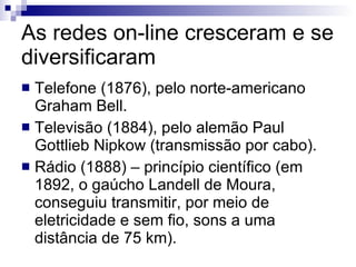 As redes on-line cresceram e se diversificaram Telefone (1876), pelo norte-americano Graham Bell. Televisão (1884), pelo alemão Paul Gottlieb Nipkow (transmissão por cabo). Rádio (1888) – princípio científico (em 1892, o gaúcho Landell de Moura, conseguiu transmitir, por meio de eletricidade e sem fio, sons a uma distância de 75 km). 