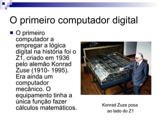 O primeiro computador digital O primeiro computador a empregar a lógica digital na história foi o Z1, criado em 1936 pelo alemão Konrad Zuse (1910- 1995). Era ainda um computador mecânico. O equipamento tinha a única função fazer cálculos matemáticos. Konrad Zuze posa  ao lado do Z1 