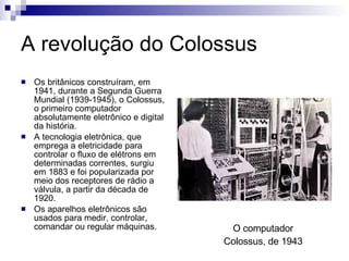 A revolução do Colossus Os britânicos construíram, em 1941, durante a Segunda Guerra Mundial (1939-1945), o Colossus, o primeiro computador absolutamente eletrônico e digital da história.  A tecnologia eletrônica, que emprega a eletricidade para controlar o fluxo de elétrons em determinadas correntes, surgiu em 1883 e foi popularizada por meio dos receptores de rádio a válvula, a partir da década de 1920. Os aparelhos eletrônicos são usados para medir, controlar, comandar ou regular máquinas. O computador Colossus, de 1943 