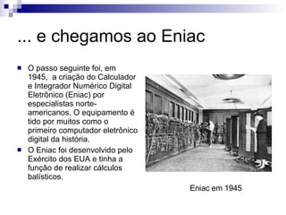... e chegamos ao Eniac O passo seguinte foi, em 1945,  a criação do Calculador e Integrador Numérico Digital Eletrônico (Eniac) por especialistas norte-americanos. O equipamento é tido por muitos como o primeiro computador eletrônico digital da história. O Eniac foi desenvolvido pelo Exército dos EUA e tinha a função de realizar cálculos balísticos. Eniac em 1945 