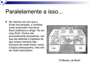 Paralelamente a isso... No mesmo ano em que o Eniac era lançado, o cientista norte-americano Vannevar Bush publicava o artigo “As we may think” (Como nós provavelmente pensamos), em que ele defende a hipótese de que nossa memória não funciona de modo linear, como a lógica pressupunha, mas sim de modo associativo. O Memex, de Bush 
