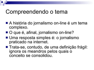 A história do jornalismo on-line é um tema complexo. O que é, afinal, jornalismo on-line? Uma resposta simples é: o jornalismo praticado na internet. Trata-se, contudo, de uma definição frágil: ignora os meandros pelos quais o conceito se consolidou. Compreendendo o tema 