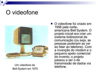 O videofone O videofone foi criado em 1956 pela norte-americana Bell System. O projeto inicial era criar um sistema bidirecional de comunicação (ou seja, as pessoas poderiam se ver ao falar ao telefone). Com a invenção do modem e o pequeno apelo comercial do invento, o projeto passou a ser o de transmissão de dados via telefone.  Um videofone da  Bell System em 1970 
