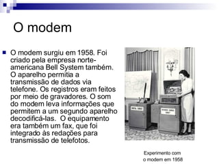 O modem O modem surgiu em 1958. Foi criado pela empresa norte-americana Bell System também. O aparelho permitia a transmissão de dados via telefone. Os registros eram feitos por meio de gravadores. O som do modem leva informações que permitem a um segundo aparelho decodificá-las.  O equipamento era também um fax, que foi integrado às redações para transmissão de telefotos. Experimento com  o modem em 1958 