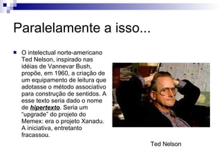 Paralelamente a isso... O intelectual norte-americano Ted Nelson, inspirado nas idéias de Vannevar Bush, propõe, em 1960, a criação de um equipamento de leitura que adotasse o método associativo para construção de sentidos. A esse texto seria dado o nome de  hipertexto . Seria um “upgrade” do projeto do Memex: era o projeto Xanadu. A iniciativa, entretanto fracassou. Ted Nelson 