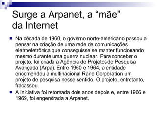 Surge a Arpanet, a “mãe”  da Internet Na década de 1960, o governo norte-americano passou a pensar na criação de uma rede de comunicações eletroeletrônica que conseguisse se manter funcionando mesmo durante uma guerra nuclear. Para conceber o projeto, foi criada a Agência de Projetos de Pesquisa Avançada (Arpa). Entre 1960 e 1964, a entidade encomendou à multinacional Rand Corporation um projeto de pesquisa nesse sentido. O projeto, entretanto, fracassou.  A iniciativa foi retomada dois anos depois e, entre 1966 e 1969, foi engendrada a Arpanet. 