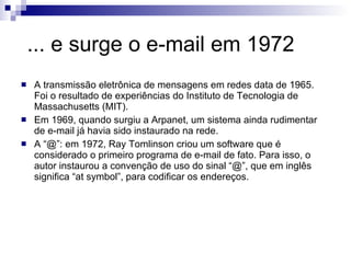 ... e surge o e-mail em 1972 A transmissão eletrônica de mensagens em redes data de 1965. Foi o resultado de experiências do Instituto de Tecnologia de Massachusetts (MIT). Em 1969, quando surgiu a Arpanet, um sistema ainda rudimentar de e-mail já havia sido instaurado na rede. A “@”: em 1972, Ray Tomlinson criou um software que é considerado o primeiro programa de e-mail de fato. Para isso, o autor instaurou a convenção de uso do sinal “@”, que em inglês significa “at symbol”, para codificar os endereços.  