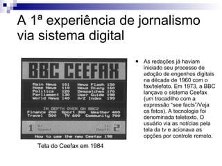 A 1ª experiência de jornalismo via sistema digital As redações já haviam iniciado seu processo de adoção de engenhos digitais na década de 1960 com o fax/telefoto. Em 1973, a BBC lançava o sistema Ceefax (um trocadilho com a expressão “see facts”/Veja os fatos). A tecnologia foi denominada teletexto. O usuário via as notícias pela tela da tv e acionava as opções por controle remoto. Tela do Ceefax em 1984 