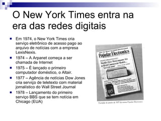 O New York Times entra na era das redes digitais Em 1974, o New York Times cria serviço eletrônico de acesso pago ao arquivo de notícias com a empresa LexisNexis.  1974 – A Arpanet começa a ser chamada de Internet 1975 – É lançado o primeiro computador doméstico, o Altair. 1977 – Agência de notícias Dow Jones cria serviço de teletexto com material jornalístico do Wall Street Journal 1978 – Lançamento do primeiro serviço BBS que se tem notícia em Chicago (EUA) 