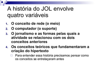 A história do JOL envolve quatro variáveis O conceito de rede (o meio) O computador (o suporte) O jornalismo e as formas pelas quais a atividade se relacionou com os dois conceitos anteriores Os conceitos teóricos que fundamentaram a criação do hipertexto Para entender essa história precisamos pensar como os conceitos se entrelaçaram antes 