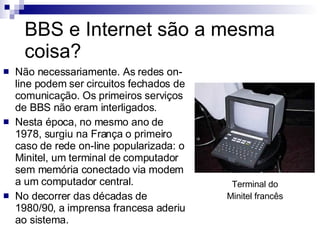 BBS e Internet são a mesma coisa? Não necessariamente. As redes on-line podem ser circuitos fechados de comunicação. Os primeiros serviços de BBS não eram interligados. Nesta época, no mesmo ano de 1978, surgiu na França o primeiro caso de rede on-line popularizada: o Minitel, um terminal de computador sem memória conectado via modem a um computador central. No decorrer das décadas de 1980/90, a imprensa francesa aderiu ao sistema. Terminal do Minitel francês 
