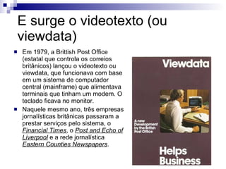 E surge o videotexto (ou viewdata) Em 1979, a Brittish Post Office (estatal que controla os correios britânicos) lançou o videotexto ou viewdata, que funcionava com base em um sistema de computador central (mainframe) que alimentava terminais que tinham um modem. O teclado ficava no monitor. Naquele mesmo ano, três empresas jornalísticas britânicas passaram a prestar serviços pelo sistema, o  Financial Times , o  Post and Echo of Liverpool  e a rede jornalística  Eastern Counties Newspapers . 
