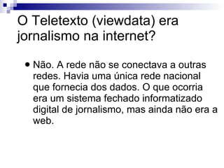 O Teletexto (viewdata) era jornalismo na internet? Não. A rede não se conectava a outras redes. Havia uma única rede nacional que fornecia dos dados. O que ocorria era um sistema fechado informatizado digital de jornalismo, mas ainda não era a web. 